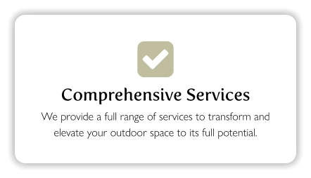  Comprehensive Services We provide a full range of services to transform and elevate your outdoor space to its full potential.