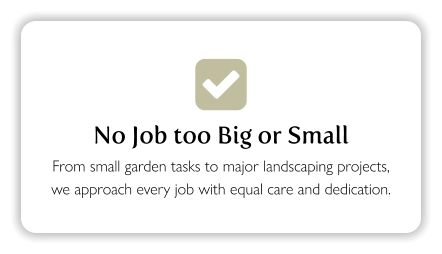  No Job too Big or Small From small garden tasks to major landscaping projects, we approach every job with equal care and dedication.