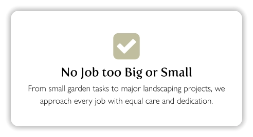  No Job too Big or Small From small garden tasks to major landscaping projects, we approach every job with equal care and dedication.