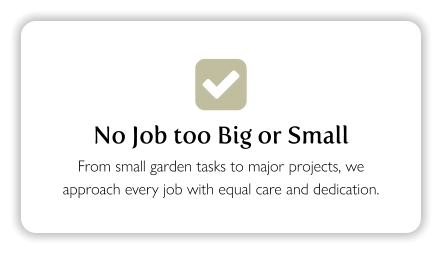  No Job too Big or Small From small garden tasks to major projects, we approach every job with equal care and dedication.
