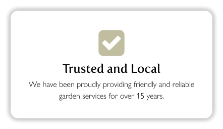  Trusted and Local We have been proudly providing friendly and reliable garden services for over 15 years.