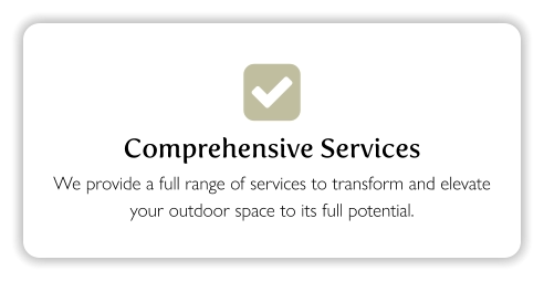  Comprehensive Services We provide a full range of services to transform and elevate your outdoor space to its full potential.