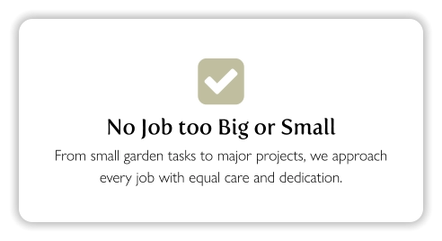  No Job too Big or Small From small garden tasks to major projects, we approach every job with equal care and dedication.